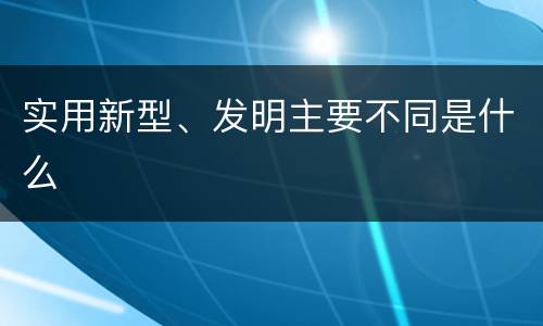 实用新型、发明主要不同是什么