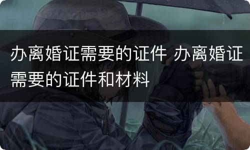 办离婚证需要的证件 办离婚证需要的证件和材料