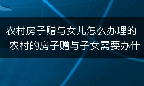 农村房子赠与女儿怎么办理的 农村的房子赠与子女需要办什么手续