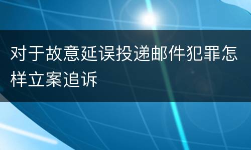 对于故意延误投递邮件犯罪怎样立案追诉