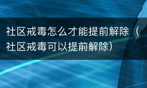 社区戒毒怎么才能提前解除（社区戒毒可以提前解除）