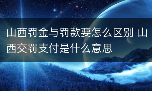 山西罚金与罚款要怎么区别 山西交罚支付是什么意思