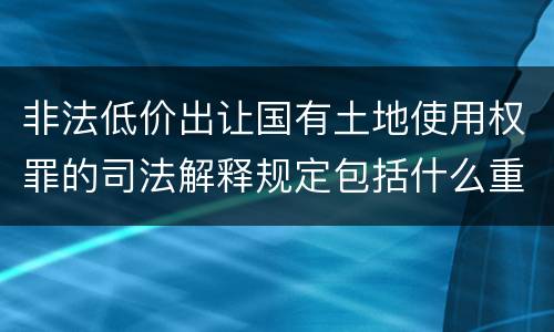 非法低价出让国有土地使用权罪的司法解释规定包括什么重要内容