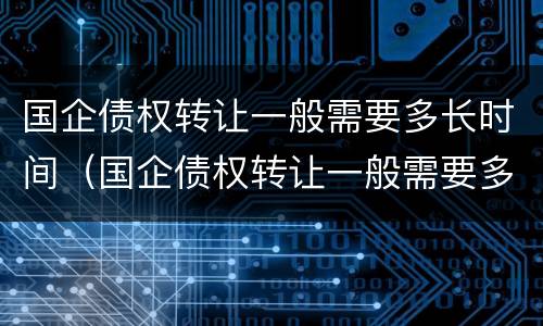 国企债权转让一般需要多长时间（国企债权转让一般需要多长时间办理）