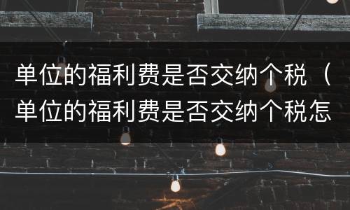 单位的福利费是否交纳个税（单位的福利费是否交纳个税怎么查）