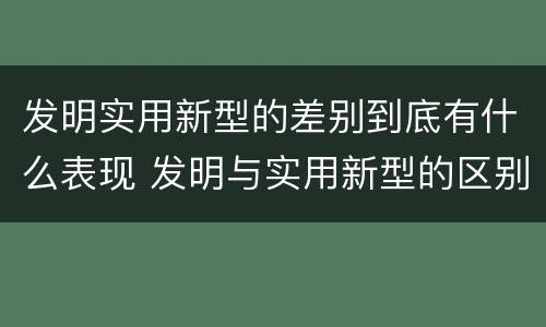 发明实用新型的差别到底有什么表现 发明与实用新型的区别有哪些