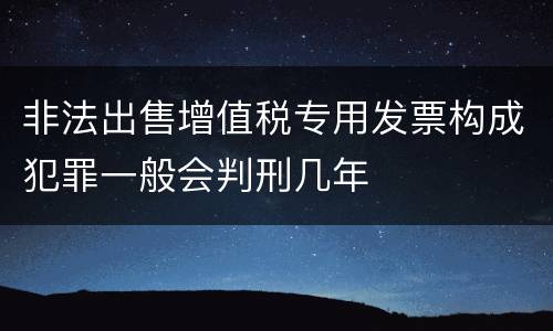 非法出售增值税专用发票构成犯罪一般会判刑几年