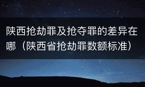 陕西抢劫罪及抢夺罪的差异在哪（陕西省抢劫罪数额标准）