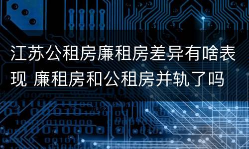 江苏公租房廉租房差异有啥表现 廉租房和公租房并轨了吗