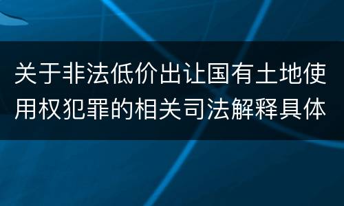 关于非法低价出让国有土地使用权犯罪的相关司法解释具体有哪些重要规定