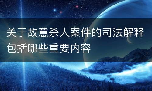 关于故意杀人案件的司法解释包括哪些重要内容