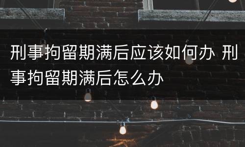 刑事拘留期满后应该如何办 刑事拘留期满后怎么办