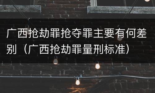 广西抢劫罪抢夺罪主要有何差别（广西抢劫罪量刑标准）