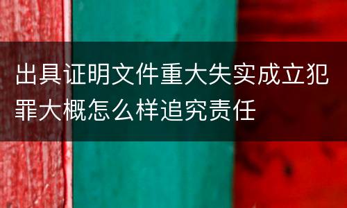 出具证明文件重大失实成立犯罪大概怎么样追究责任