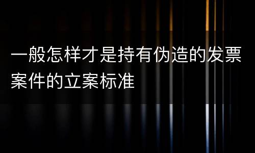 一般怎样才是持有伪造的发票案件的立案标准