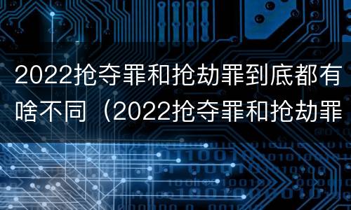 2022抢夺罪和抢劫罪到底都有啥不同（2022抢夺罪和抢劫罪到底都有啥不同呢）