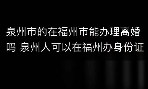 泉州市的在福州市能办理离婚吗 泉州人可以在福州办身份证吗