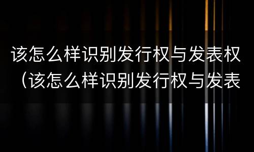 该怎么样识别发行权与发表权（该怎么样识别发行权与发表权的关系）