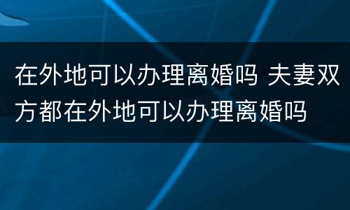 在外地可以办理离婚吗 夫妻双方都在外地可以办理离婚吗