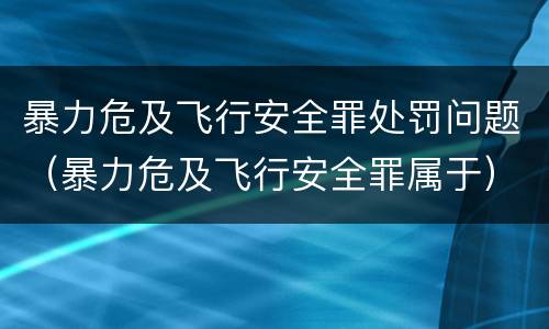 暴力危及飞行安全罪处罚问题（暴力危及飞行安全罪属于）