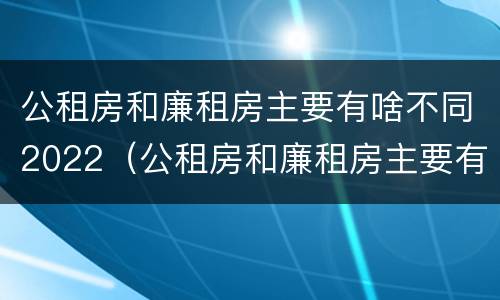 公租房和廉租房主要有啥不同2022（公租房和廉租房主要有啥不同2022年的）