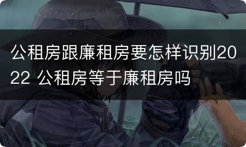 公租房跟廉租房要怎样识别2022 公租房等于廉租房吗