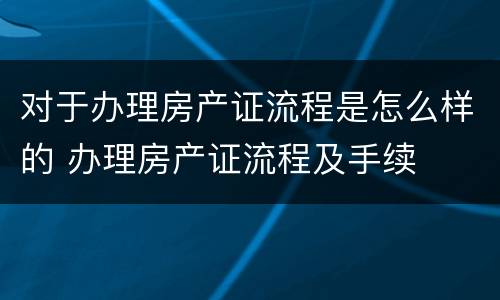 对于办理房产证流程是怎么样的 办理房产证流程及手续