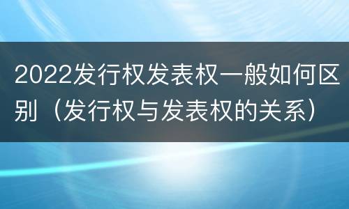 2022发行权发表权一般如何区别（发行权与发表权的关系）