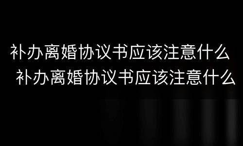 补办离婚协议书应该注意什么 补办离婚协议书应该注意什么事项