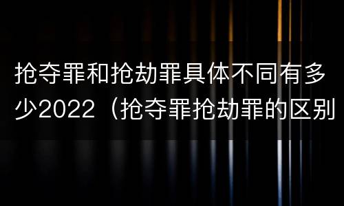 抢夺罪和抢劫罪具体不同有多少2022（抢夺罪抢劫罪的区别）