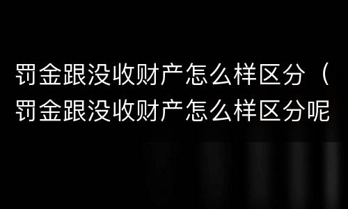 罚金跟没收财产怎么样区分（罚金跟没收财产怎么样区分呢）