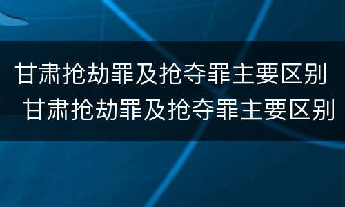 甘肃抢劫罪及抢夺罪主要区别 甘肃抢劫罪及抢夺罪主要区别是什么