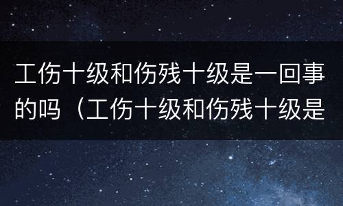 工伤十级和伤残十级是一回事的吗（工伤十级和伤残十级是一回事的吗怎么赔偿）