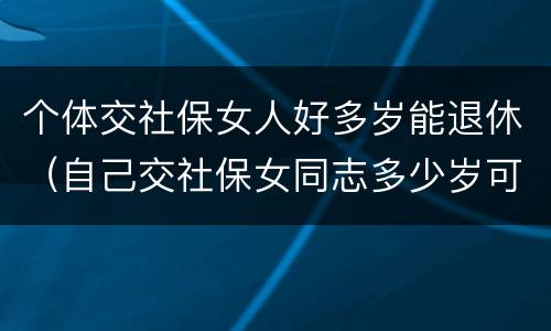 个体交社保女人好多岁能退休（自己交社保女同志多少岁可以退休）