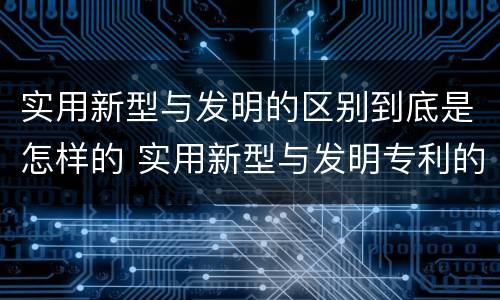 实用新型与发明的区别到底是怎样的 实用新型与发明专利的区别有哪些