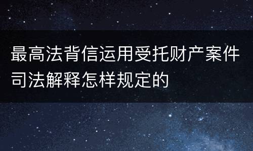 最高法背信运用受托财产案件司法解释怎样规定的