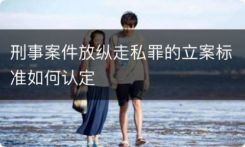 刑事案件放纵走私罪的立案标准如何认定