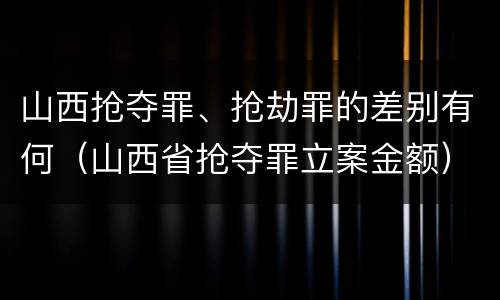 山西抢夺罪、抢劫罪的差别有何（山西省抢夺罪立案金额）