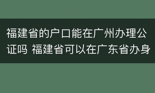 福建省的户口能在广州办理公证吗 福建省可以在广东省办身份证