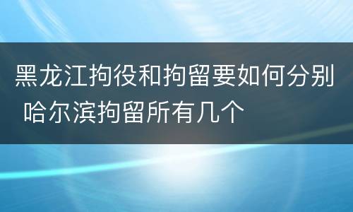 黑龙江拘役和拘留要如何分别 哈尔滨拘留所有几个