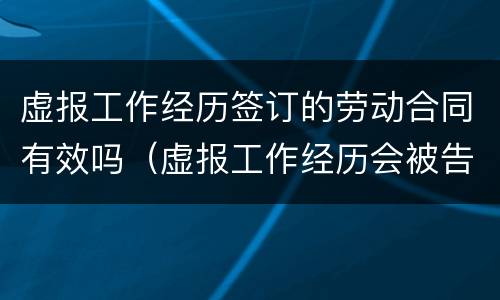 虚报工作经历签订的劳动合同有效吗（虚报工作经历会被告吗）