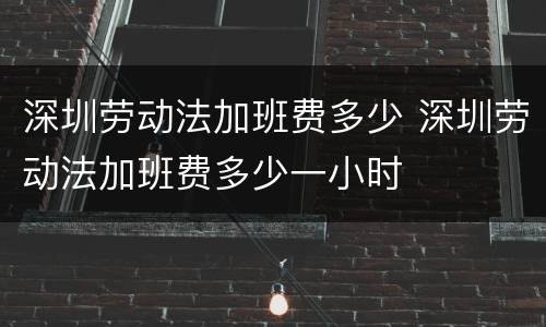 深圳劳动法加班费多少 深圳劳动法加班费多少一小时