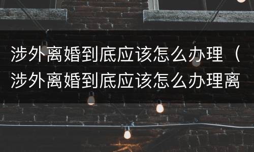 涉外离婚到底应该怎么办理（涉外离婚到底应该怎么办理离婚证）