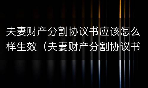 夫妻财产分割协议书应该怎么样生效（夫妻财产分割协议书怎么写才有效）