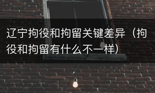 辽宁拘役和拘留关键差异（拘役和拘留有什么不一样）