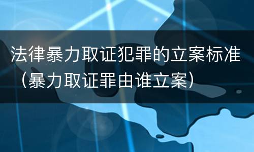 法律暴力取证犯罪的立案标准（暴力取证罪由谁立案）