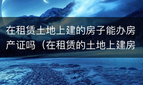 在租赁土地上建的房子能办房产证吗（在租赁的土地上建房产权归谁）