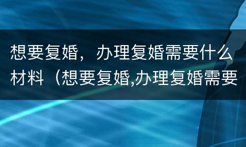 想要复婚，办理复婚需要什么材料（想要复婚,办理复婚需要什么材料呢）