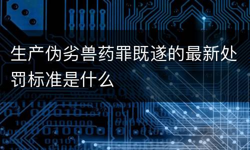 生产伪劣兽药罪既遂的最新处罚标准是什么