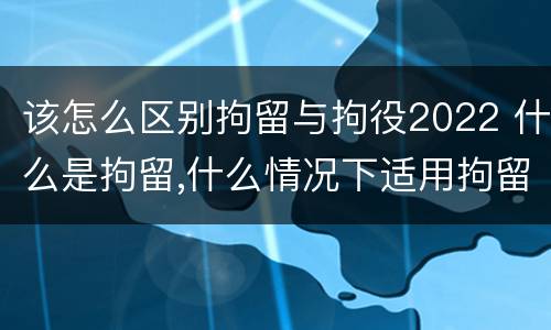 该怎么区别拘留与拘役2022 什么是拘留,什么情况下适用拘留